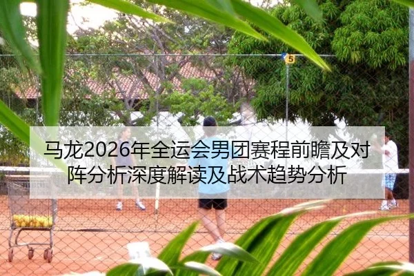 马龙2026年全运会男团赛程前瞻及对阵分析深度解读及战术趋势分析