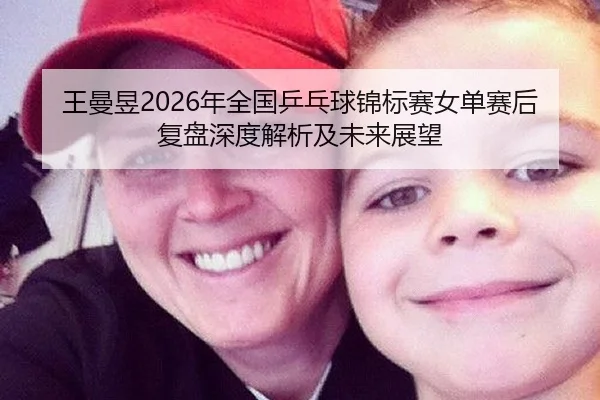 王曼昱2026年全国乒乓球锦标赛女单赛后复盘深度解析及未来展望